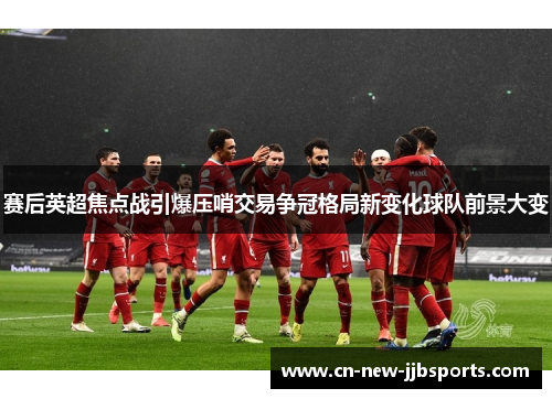 赛后英超焦点战引爆压哨交易争冠格局新变化球队前景大变